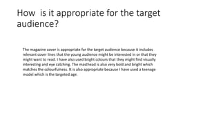 How is it appropriate for the target
audience?
The magazine cover is appropriate for the target audience because it includes
relevant cover lines that the young audience might be interested in or that they
might want to read. I have also used bright colours that they might find visually
interesting and eye catching. The masthead is also very bold and bright which
matches the colourfulness. It is also appropriate because I have used a teenage
model which is the targeted age.
 