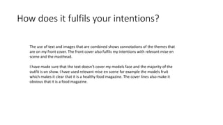 How does it fulfils your intentions?
The use of text and images that are combined shows connotations of the themes that
are on my front cover. The front cover also fulfils my intentions with relevant mise en
scene and the masthead.
I have made sure that the text doesn’t cover my models face and the majority of the
outfit is on show. I have used relevant mise en scene for example the models fruit
which makes it clear that it is a healthy food magazine. The cover lines also make it
obvious that it is a food magazine.
 