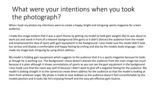 What were your intentions when you took
the photograph?
When I took my photos my intentions were to create a happy, bright and intriguing sports magazine for a teen
audience.
I made this image evident that it was a sport theme by getting my model to hold gym weights like he was about to
work out and stand in front of a relevant background (the gym) so it didn’t distract the audience from the model
and emphasised the idea of sport with gym equipment in the background. I also made sure the model didn’t look
too serious and display a comfortable and happy feeling by smiling and also by the models body language. I also
made my image look intriguing by using direct address.
My model is holding gym equipment which suggests to the audience that it is a sports magazine because he looks
as though he is working out. The background I chose doesn’t distract the audience from the main image too much
because it is plain although it shows connotations of sports as you can see the gym equipment in the background.
I also made sure that the room was well lit because I didn’t want to give off a negative feeling for the audience. My
model is looking straight in to the camera to create direct address for the audience so that the model is looking at
them from whatever angle. My photo is made to look laidback so the audience doesn’t feel uncomfortable by the
models position and it looks like he’s enjoying himself and the easy yet effective gym routine .
 