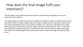 How does the final image fulfil your
intentions?
The final image I chosen fulfils my intentions because I created a happy, intriguing and a sense of
enjoyment for the audience.
The image matches my original ideas because I wanted my image set in a gym so it makes it more clear for
the audience that it is a sports magazine but also to make my model stand out and be the main focus for
the audience which gets the point across without reading in to it. The photo is also bright with enough
blank space above the head and around the image to add the masthead and cover lines. It is also made
with a happy feel by taking the pictures in a well lit room which will also make my audience feel happy.
The model is also holding weights which helps with the mise en scene of my image and to get the point
across.
 