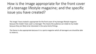 How is the image appropriate for the front cover
of a teenage lifestyle magazine; and the specific
issue you have created?
The image I have created is appropriate for the front cover of my teenage lifestyle magazine
because the model I have used is a teenager. This means the audience can relate to my model
because they are likely to be interested in the same kind of things.
The theme is also appropriate because it is a sports magazine which all teenagers are should be able
to relate to.
 