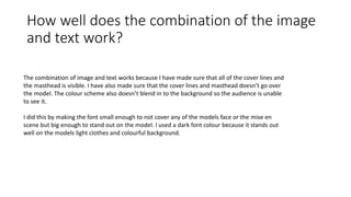 How well does the combination of the image
and text work?
The combination of image and text works because I have made sure that all of the cover lines and
the masthead is visible. I have also made sure that the cover lines and masthead doesn’t go over
the model. The colour scheme also doesn’t blend in to the background so the audience is unable
to see it.
I did this by making the font small enough to not cover any of the models face or the mise en
scene but big enough to stand out on the model. I used a dark font colour because it stands out
well on the models light clothes and colourful background.
 