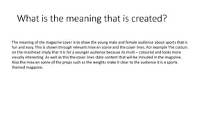 What is the meaning that is created?
The meaning of the magazine cover is to show the young male and female audience about sports that is
fun and easy. This is shown through relevant mise en scene and the cover lines. For example The colours
on the masthead imply that it is for a younger audience because its multi – coloured and looks more
visually interesting. As well as this the cover lines state content that will be included in the magazine.
Also the mise en scene of the props such as the weights make it clear to the audience it is a sports
themed magazine.
 
