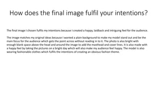 How does the final image fulfil your intentions?
The final image I chosen fulfils my intentions because I created a happy, laidback and intriguing feel for the audience.
The image matches my original ideas because I wanted a plain background to make my model stand out and be the
main focus for the audience which gets the point across without reading in to it. The photo is also bright with
enough blank space above the head and around the image to add the masthead and cover lines. It is also made with
a happy feel by taking the pictures on a bright day which will also make my audience feel happy. The model is also
wearing fashionable clothes which fulfils the intentions of creating an obvious fashion theme.
 