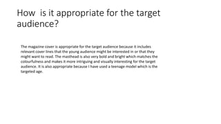 How is it appropriate for the target
audience?
The magazine cover is appropriate for the target audience because it includes
relevant cover lines that the young audience might be interested in or that they
might want to read. The masthead is also very bold and bright which matches the
colourfulness and makes it more intriguing and visually interesting for the target
audience. It is also appropriate because I have used a teenage model which is the
targeted age.
 