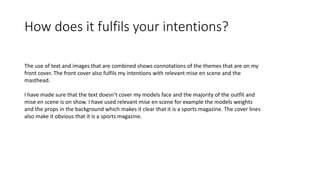 How does it fulfils your intentions?
The use of text and images that are combined shows connotations of the themes that are on my
front cover. The front cover also fulfils my intentions with relevant mise en scene and the
masthead.
I have made sure that the text doesn’t cover my models face and the majority of the outfit and
mise en scene is on show. I have used relevant mise en scene for example the models weights
and the props in the background which makes it clear that it is a sports magazine. The cover lines
also make it obvious that it is a sports magazine.
 