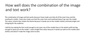 How well does the combination of the image
and text work?
The combination of image and text works because I have made sure that all of the cover lines and the
masthead is visible. I have also made sure that the cover lines and masthead doesn’t go over the model.
The colour scheme Also relates the theme because it stands out on the models clothes and looks bright and
intriguing for the audience.
I did this by making the font small enough to not cover any of the models face or the whole outfit but big
enough to stand out on the model. I used a bright font colour because it stands out well on the models dark
clothes and doesn’t make the image seem to dark.
 