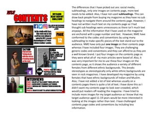 The differences that I have picked out are: social media,
subheadings, only one images on contents page, more text
needs to be added. Also, I have not used subheadings. This can
draw back people from buying my magazine as they have no sub
headings to navigate them around the contents page. However, I
have not written much text on my contents page so I had
thought sub headings were unnecessary as there isn't much text
anyways. All the information that I have used on the magazine
are anchored with a page number and text. However, NME have
conformed to the codes and conventions by using many
subheading to make specific pieces of the text stand out to the
audience. NME have only put one image on their contents page
whereas I have included four images. They are challenging
generic codes and conventions and they can afford to as they are
a well known brand. I put four images on the contents page as
they were what all of my main articles were based of. Also, it
was very important for me to use these four images on the
contents page, as it shows the audience a variety of different
females from different ethnic backgrounds. This breaks
stereotypes as stereotypically only white ethnic backgrounds are
seen in rock magazines. I have developed my magazine by using
females that have ethnic backgrounds of Indian and Muslim.
Also, I have not added a lot of text whereas usually on a
contents pages there is quite a lot of text. I have done this as I
didn't want my contents page to look over crowded, which
would put readers off reading the magazine. I have tried to
include more images for my target audience as I know that my
target audience aged 11-19 years would be more interested in
looking at the images rather than text. I have challenged
contents page codes and conventions by including less
information.
 
