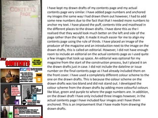 I have kept my drawn drafts of my contents page and my actual
contents page very similar. I have added page numbers and anchored
my images the same way I had drawn them out however, I had to add
some new numbers due to the fact that that I needed more numbers to
anchor my text. I have placed the puff, contents title and masthead in
the different places to the drawn drafts. I have done this as the I
realised that they would look much better on the left and side of the
page rather than the right. It made it much easier for me to align my
contents page using the rule of thirds. I have placed an image of the
producer of the magazine and an introduction next to the image on the
drawn drafts, this is called an editorial. However, I did not have enough
room to include an editorial on the actual contents page as I used quite
a few images that took up space. An editorial was optional for my
magazine from the start of the construction process, but I placed it on
the drawn drafts just in case. I did not include the dateline or issue
number on the final contents page as I had already included them on
the front cover. I have used a completely different colour scheme to the
one on the drawn drafts. This is because the colour scheme on the
drawn drafts was too bland and did not stand out. I developed the
colour scheme from the drawn drafts by adding more colourful colours
like blue, green and purple to where the page numbers are. In addition,
on the drawn draft I have only included three images however, in the
actual contents page I have included four images and I have them
anchored. This is an improvement that I have made from drawing the
drawn drafts.
 