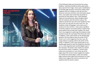 I have followed codes and conventions by using a
headline, masthead, Standfirst, byline, grab quote,
drop cap and main image. I have used a masthead on
the double page spread to remind the readers what
magazine they are reading, as they will see their
favourite rock artist and learn new information about
them, and maybe next month they would like to
purchase the new edition. Also, I have followed
codes and conventions by using a headline which
tells the audience what the article is about. The
audience would have seen this same headline on the
front cover as it was also my main cover line. This
headlines mode of language is very catchy and it
stands out to the rock fans. I have used a standfirst
to tell the audience more about what is inside of the
article before they actually start reading. The stand
first in my magazine is used to get the audience more
excited to know the truth about their favourite artist.
In addition, I have used a byline on the double page
spread to tell the audience who the writer of the
article is as it is the magazines first ever issue. By
using a byline it is giving credit to the writer of the
article. In addition, I have used a grab quote on my
double page spread to catch the audiences attention,
as it is a very important part of what Megan says in
the interview. This draws in the readers to read till
the end of the article. In addition, I conform with
codes and conventions as I use a drop cap at the
beginning of the article to help navigate the readers
as to where the article begins. Lastly, this double
page conforms with codes and conventions as I have
used a main image of the artist to connote to the
audience who the article is about.
 