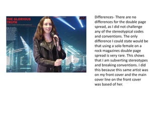 Differences- There are no
differences for the double page
spread, as I did not challenge
any of the stereotypical codes
and conventions. The only
difference I could state would be
that using a solo female on a
rock magazines double page
spread is very rare. This shows
that I am subverting stereotypes
and breaking conventions. I did
this because this same artist was
on my front cover and the main
cover line on the front cover
was based of her.
 