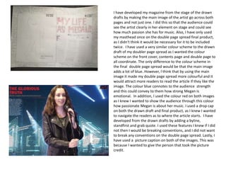 I have developed my magazine from the stage of the drawn
drafts by making the main image of the artist go across both
pages and not just one. I did this so that the audience could
see the artist clearly in her element on stage and could see
how much passion she has for music. Also, I have only used
my masthead once on the double page spread final product,
as I didn't think it would be necessary for it to be included
twice. I have used a very similar colour scheme to the drawn
draft of my doubler page spread as I wanted the colour
scheme on the front cover, contents page and double page to
all coordinate. The only difference to the colour scheme in
the final double page spread would be that the main image
adds a lot of blue. However, I think that by using the main
image it made my double page spread more colourful and it
would attract more readers to read the article if they like the
image. The colour blue connotes to the audience strength
and this could convey to them how strong Megan is
emotional. In addition, I used the colour red on both images
as I knew I wanted to show the audience through this colour
how passionate Megan is about her music. I used a drop cap
on both the drawn draft and final product, as I knew I wanted
to navigate the readers as to where the article starts. I have
developed from the drawn drafts by adding a byline,
standfirst and grab quote. I used these features I knew if I did
not then I would be breaking conventions, and I did not want
to break any conventions on the double page spread. Lastly, I
have used a picture caption on both of the images. This was
because I wanted to give the person that took the picture
credit.
 