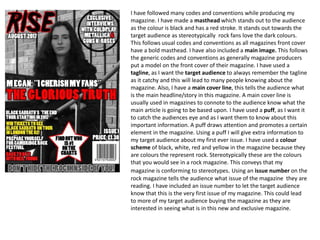 I have followed many codes and conventions while producing my
magazine. I have made a masthead which stands out to the audience
as the colour is black and has a red stroke. It stands out towards the
target audience as stereotypically rock fans love the dark colours.
This follows usual codes and conventions as all magazines front cover
have a bold masthead. I have also included a main image. This follows
the generic codes and conventions as generally magazine producers
put a model on the front cover of their magazine. I have used a
tagline, as I want the target audience to always remember the tagline
as it catchy and this will lead to many people knowing about the
magazine. Also, I have a main cover line, this tells the audience what
is the main headline/story in this magazine. A main cover line is
usually used in magazines to connote to the audience know what the
main article is going to be based upon. I have used a puff, as I want it
to catch the audiences eye and as I want them to know about this
important information. A puff draws attention and promotes a certain
element in the magazine. Using a puff I will give extra information to
my target audience about my first ever issue. I have used a colour
scheme of black, white, red and yellow in the magazine because they
are colours the represent rock. Stereotypically these are the colours
that you would see in a rock magazine. This conveys that my
magazine is conforming to stereotypes. Using an issue number on the
rock magazine tells the audience what issue of the magazine they are
reading. I have included an issue number to let the target audience
know that this is the very first issue of my magazine. This could lead
to more of my target audience buying the magazine as they are
interested in seeing what is in this new and exclusive magazine.
 
