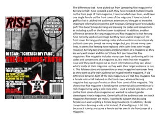 The differences that I have picked out from comparing Rise magazine to
Kerrang is that I have included a puff, they have included multiple images
on the front page of their magazine, I have included cover lines, and I have
one single female on the front cover of the magazine. I have included a
puff so that it catches the audiences attention and they get to know the
important information inside the puff however, Kerrang haven't included a
puff. This doesn't mean Kerrang are breaking the codes and conventions
as including a puff on the front cover is optional. In addition, another
difference between Kerrang magazine and Rise magazine is that Kerrang
have not only used a main image but they have several images on the
front cover. Kerrang are breaking codes and convention as stereotypically
on front cover you do not see many images but, you do see many cover
lines. It seems like Kerrang have replaced their cover lines with images
However, Kerrang can break codes and conventions of a magazine as they
are very well known and this isn’t there first ever issue like Rise
magazines. Rise magazine includes many cover lines conforming with the
codes and conventions of a magazine as, it is their first ever magazine
issue and they need to give out as much information as they can about
what's inside of their magazine as they want their target audience to buy
it. This follows codes and conventions as most magazine have cover lines
as they want to give their audience an insight into the magazine. A big
difference between both of the rock magazines are that Rise magazine has
a female solo artist featured on the front cover, whereas Kerrang
magazine has a group of males on their front cover of the magazine. This
shows that Rise magazine is breaking the stereotypically conventions of a
rock magazine by using a solo rock artist. I used a female solo rock artist
on the front cover of my magazine as I wanted to subvert gender
stereotypes in rock magazines. Generically all the audience sees on a rock
magazines front cover are males, I wanted to subvert that by using
females as I was targeting a female target audience. In addition, I broke
conventions by using a solo artist instead of a band/group. I did this
because it is very rare to see a female on her own in the front cover of a
magazine.
 