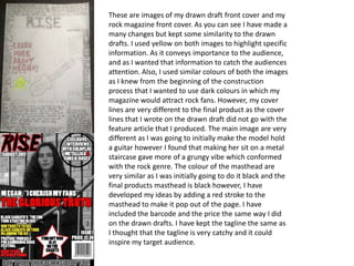 These are images of my drawn draft front cover and my
rock magazine front cover. As you can see I have made a
many changes but kept some similarity to the drawn
drafts. I used yellow on both images to highlight specific
information. As it conveys importance to the audience,
and as I wanted that information to catch the audiences
attention. Also, I used similar colours of both the images
as I knew from the beginning of the construction
process that I wanted to use dark colours in which my
magazine would attract rock fans. However, my cover
lines are very different to the final product as the cover
lines that I wrote on the drawn draft did not go with the
feature article that I produced. The main image are very
different as I was going to initially make the model hold
a guitar however I found that making her sit on a metal
staircase gave more of a grungy vibe which conformed
with the rock genre. The colour of the masthead are
very similar as I was initially going to do it black and the
final products masthead is black however, I have
developed my ideas by adding a red stroke to the
masthead to make it pop out of the page. I have
included the barcode and the price the same way I did
on the drawn drafts. I have kept the tagline the same as
I thought that the tagline is very catchy and it could
inspire my target audience.
 