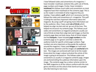 I have followed codes and conventions of a magazine. I
have included: masthead, contents title, puff, rule of thirds,
page numbers and images. Firstly, I have included a
masthead this follows usual codes and conventions as most
magazine have their masthead on the contents page. This is
so the reader is reminded of what magazine they are
reading. I have added a puff, which isn't necessary, but this
follows the codes and conventions of a magazine. This puff
is telling the rock fans important information about the
magazine. By using a puff I am giving more information out
to the audience. Also, I have used rule of thirds which
helped me align my text and not go out of the lines. This
helped me structure my contents page. This follows usual
codes and conventions as magazine producers usually use
rule of thirds to help them align text and images so that the
contents page does not look messy. Rule of thirds helped
me find hotspots. I have included page numbers on the
contents page as it is generic and that is where the
audience looks for specific article page numbers. Page
numbers are very important as they guide the audience
around the magazine. I have used images as it will catch
the audiences attention and the images are anchored with
text. The images are anchored with text to let the reader
know what the image is about and what the article of this
image is going to be based on. This follows codes and
conventions as usually in a magazine contents page, images
are anchored telling the audience information upon the
image. The contents page has a colour scheme similar to
the NME magazine as all the colours conform with the rock
genre and these are the colours that stand out to people
who like listening to rock music.
 