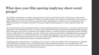 What does your film opening imply/say about social
groups?
Our Thriller opening has a complex representation of social, particularly in how social groups are presented
differently to stereotypical conventions. Within our thriller opening, we introduce social groups such as age and
gender differently to how other films may present them, challenging our audience to see social groups from a
different perspective, testing stereotypes of average antagonists/protagonists, as well as groups of age and
gender.
Our representation of the protagonist within our film challenges general conventions, as our actor Laurie has an
appearance that challenges the idea of a victim. His mohawk styled hair and general tall build present someone
that stereotypes may fit into a character that exhibits violence, usually the theme of opposition within Thrillers,
however rather than the antagonist, we have used Laurie to play our protagonist, challenging these stereotypes
and presenting him as a victimised character even though his appearance may present him as a villain. This
stereotype, stemming from the punk era, has meant that within Thrillers aspects of costume such as a dyed
mohawk has been interpreted to mean corruption and deceit.
Challenging this interpretation is something we have done to make the audience feel encouraged to sympathise
and understand a character who is stereotyped to be immoral, positioning them to see another side to the
stereotype. Because of this, our representation of this social group is progressive, as it presents them as someone
who can be victimised, instead of being the antagonist.
 