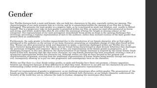 Gender
Our Thriller features both a male and female, who are both key characters to the plot, especially within our opening. The
characterisation of our male presents him as a victim, and he is emasculated within the opening of our film due to being
kidnapped. This presents the male gender in a negative light, as he is portrayed as weak and helpless, and unable to defend
himself. This is a progressive take on how gender is presented within our film, as males are most often presented as heroic
and strong, and within modern film often fit into either the stereotype of being the ‘knight in shining armour’ or the
antagonist. Our representation of our male protagonist immediately being shown as weak in the opening challenges this
stereotype, presenting a realistic representation of men to the audience, rather than stylised versions of the male gender that
present them as undefeatable.
Furthermore, the male gender is further emasculated due to the introduction of our female character, who on first sight is
introduced to the audience as the saviour of our male character, presenting an immediate change of roles often found within
film. Women are often presented as weak and dependant on males, a stereotype challenged within our Thriller due to our
male character being dominated by the female, and our female being characterised to show deviant behaviour that challenges
the stereotype of fragility and innocence. Because of this, our representation of the female gender is progressive, as it
challenges misogyny in this way. However, the characterisation of our female character is inspired by the classic femme fetale
found in film noir, meaning that like this iconic character, our own female character has been sexualised, creating a view of a
misogynist representation within her character too. Although within our film we have focused on her purpose and
characterisation of heroism, averting from the traditional representation of femme fetales being morally corrupt and intent on
evil, consequently allowing us to put our own progressive and contemporary twist on the character.
Within our film there is a clear divide within gender, as male and females have there own purpose, a binary opposition
between our characters because of their differences in what they want. However in our plot our two characters do join forces,
withstanding conflict within gender which is also a positive and progressive representation.
Overall our representation of gender is progressive, as we challenge stereotypes often within gender. The presentation of the
female saving the male establishes the difference in power between both characters, as our female character understand the
brutality of the world they are in, whereas the male is clueless, swapping the stereotypes often found.
 