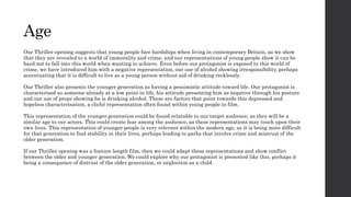 Age
Our Thriller opening suggests that young people face hardships when living in contemporary Britain, as we show
that they are revealed to a world of immorality and crime, and our representations of young people show it can be
hard not to fall into this world when wanting to achieve. Even before our protagonist is exposed to this world of
crime, we have introduced him with a negative representation, our use of alcohol showing irresponsibility, perhaps
accentuating that it is difficult to live as a young person without aid of drinking recklessly.
Our Thriller also presents the younger generation as having a pessimistic attitude toward life. Our protagonist is
characterised as someone already at a low point in life, his attitude presenting him as negative through his posture
and our use of props showing he is drinking alcohol. These are factors that point towards this depressed and
hopeless characterisation, a cliché representation often found within young people in film.
This representation of the younger generation could be found relatable to our target audience, as they will be a
similar age to our actors. This could create fear among the audience, as these representations may touch upon their
own lives. This representation of younger people is very relevant within the modern age, as it is being more difficult
for that generation to find stability in their lives, perhaps leading to paths that involve crime and mistrust of the
older generation.
If our Thriller opening was a feature length film, then we could adapt these representations and show conflict
between the older and younger generation. We could explore why our protagonist is presented like this, perhaps it
being a consequence of distrust of the older generation, or neglection as a child.
 