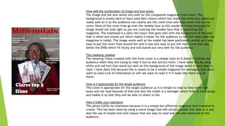 How well the combination of image and text works
The image and the text works very well on this completed magazine front cover. The
background is mostly dark or have used dark colours which has made the white text stand out
really well on it so the audience can clearly see the cover lines and main cover line on the
cover. None of the cover lines go over the models face as this would be wrong because the
image would not look right as you are covering the models face that is promoting the
magazine. The masthead is a dark red colour that goes well with the background of the wall
that is white and stands out which makes it easier for the audience to see and know what the
magazine is called. The image works well as the model has been positioned central so it was
easy to put the cover lines around her and it was also easy to put the main cover line just
below the DVDs which fit nicely and still stands out very well for the audience.
The meaning created
The meaning I have created with this front cover is a simple style so it doesn’t confuse the
audience when they are trying to read it but to also attract them. I have done this by using
white and red font that stand out well on this background of the image which is very easy to
read. I have done this because this is meant to be a simple magazine for teenagers that wont
want to read a lot of information or will not want to read it if it looks like there is a lot
there.
How is it appropriate for the target audience
This cover is appropriate for the target audience as it is simple to read so they wont turn
away and not read because of that and also the model is a teenager which links to their group
and makes it so that they will be able to relate to her.
How it fulfils your intentions
This photo fulfils my intentions because it is a simple but effective magazine that I wanted to
create. This has been done by using a warm image that will attract people that look at it and
also the use of simple text and colours that are easy to read and will also stand out to the
audience.
 