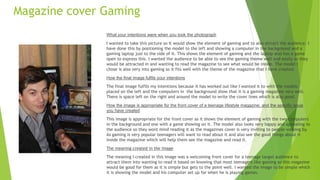 Magazine cover Gaming
What your intentions were when you took the photograph
I wanted to take this picture so it would show the element of gaming and to also attract the audience. I
have done this by positioning the model to the left and showing a computer in the background and a
gaming laptop just to the side of it. This shows the element of gaming and the laptop also has a game
open to express this. I wanted the audience to be able to see the gaming theme well and easily so they
would be attracted in and wanting to read the magazine to see what would be inside. The model I
chose is also very into gaming so it fits well with the theme of the magazine that I have created.
How the final image fulfils your intentions
The final image fulfils my intentions because it has worked out like I wanted it to with the models
placed on the left and the computers in the background show that it is a gaming magazine very well.
There is space left on the right and around the model to write the cover lines which is also good.
How the image is appropriate for the front cover of a teenage lifestyle magazine; and the specific issue
you have created
This image is appropriate for the front cover as it shows the element of gaming with the two computers
in the background and one with a game showing on it. The model also looks very happy and appealing to
the audience so they wont mind reading it as the magazines cover is very inviting to people walking by.
As gaming is very popular teenagers will want to read about it and also see the good things about it
inside the magazine which will help them see the magazine and read it.
The meaning created in the image
The meaning I created in this image was a welcoming front cover for a teenage target audience to
attract them into wanting to read it based on knowing that most teenagers like gaming so this magazine
would be good for them as it is simple but gets to the point well. I wanted the image to be simple which
it is showing the model and his computer set up for when he is playing games.
 