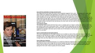 How well the combination of image and text works
The image and the text works very well on this completed magazine front cover. The background is quite light
which makes the magazine look appealing to the audience as it has a few different bright colours on it. The
white text goes well with the background and stands out well and the title of the magazine is in a dark red
which stands out at the top. None of the cover lines go over the models face as this would be wrong because the
image would not look right as you are covering the models face that is promoting the magazine. The image works
well as the model has been positioned to the left of the shot so it would be easy to place the cover lines around
the model without covering his face and also put the main cover line just under his face but big and bold so the
audience can see.
The meaning created
The meaning I have created with this front cover is a simple style so it doesn’t confuse the audience when they
are trying to read it but to also attract them. I have done this by using white and red font that stand out well on
this background of the image which is very easy to read. I have done this because this is meant to be a simple
magazine for teenagers that wont want to read a lot of information or will not want to read it if it looks like
there is a lot there.
How is it appropriate for the target audience
This cover is appropriate for the target audience as it is simple to read so they wont turn away and not read
because of that and also the model is a teenager which links to their group and makes it so that they will be able
to relate to him. The target audience will also like gaming so seeing the laptop with a game opened up will
intrigue them and they might want to know more about the game shown on the computer.
How it fulfils your intentions
This photo fulfils my intentions because it is a simple but effective magazine that I wanted to create. This has
been done by using a warm image that will attract people that look at it and also the use of simple text and
colours that are easy to read and will also stand out to the audience. The magazine Is also about gaming so
seeing the front cover relate to games will attract people.
 