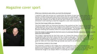 Magazine cover sport
What your intentions were when you took the photograph
I wanted to take this picture so it would show the theme of sport and I have done that by
having a model swing a golf club which shows that he is playing golf. This shows the sport
theme very well and the model has been positioned outside to link in with him playing golf. I
wanted the audience to be able to see the sport theme well and easily so they would be
attracted in and wanting to read the magazine to see what would be inside.
How the final image fulfils your intentions
The final image fulfils my intentions because it has worked out like I wanted it to with the
model placed in the centre of the image so the audience can focus on him and the way I have
got the full golf swing in the photo shows him playing golf. The background is also light and
pleasant showing the outdoors where he would usually be playing golf.
How the image is appropriate for the front cover of a teenage lifestyle magazine; and the specific
issue you have created
This image is appropriate for the front cover as it shows the theme of sport with the model
swinging the golf club which shows that he is ready to play golf. The model also looks very
happy and appealing to the audience so they wont mind reading it as the magazines cover is
very inviting to people walking by. As quite a few teenagers like sport this magazine will be
good for them as it will make them go outside and want to do different things.
The meaning created in the image
The meaning I created in this image was a welcoming front cover for a teenage target
audience to attract them into wanting to read it based on knowing that most teenagers like
sports so this magazine would be good for them as it is simple but gets to the point well. I
wanted the image to be simple which it is showing the model swinging his golf club.
 