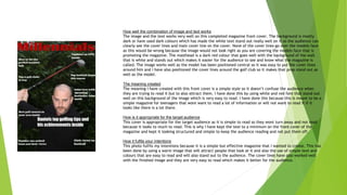 How well the combination of image and text works
The image and the text works very well on this completed magazine front cover. The background is mostly
dark or have used dark colours which has made the white text stand out really well on it so the audience can
clearly see the cover lines and main cover line on the cover. None of the cover lines go over the models face
as this would be wrong because the image would not look right as you are covering the models face that is
promoting the magazine. The masthead is a dark red colour that goes well with the background of the wall
that is white and stands out which makes it easier for the audience to see and know what the magazine is
called. The image works well as the model has been positioned central so it was easy to put the cover lines
around him and I have also positioned the cover lines around the golf club so it makes that prop stand out as
well as the model.
The meaning created
The meaning I have created with this front cover is a simple style so it doesn’t confuse the audience when
they are trying to read it but to also attract them. I have done this by using white and red font that stand out
well on this background of the image which is very easy to read. I have done this because this is meant to be a
simple magazine for teenagers that wont want to read a lot of information or will not want to read it if it
looks like there is a lot there.
How is it appropriate for the target audience
This cover is appropriate for the target audience as it is simple to read so they wont turn away and not read
because it looks to much to read. This is why I have kept the text to a minimum on the front cover of the
magazine and kept it looking structured and simple to keep the audience reading and not put them off.
How it fulfils your intentions
This photo fulfils my intentions because it is a simple but effective magazine that I wanted to create. This has
been done by using a warm image that will attract people that look at it and also the use of simple text and
colours that are easy to read and will also stand out to the audience. The cover lines have also worked well
with the finished image and they are very easy to read which makes it better for the audience.
 