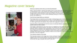 Magazine cover beauty
What your intentions were when you took the photograph
When I took this photo I wanted the model to be in a nice home where it looked comfy and
a relaxing place to be, I also wanted the model to look like she was applying makeup to
her face whilst I took the photo to show the audience that this is a beauty magazine
straight away so they will know if they want to read it or not instantly. I wanted the model
to look very happy as it is nice to have somebody smiling on a front cover and it will
attract the audience in.
How the final image fulfils your intentions
The image meets my intentions as the model is looking happy and is clearly showing the
makeup that she has picked and that she likes. In the background we can see that she is
sitting on a small chair and behind her is a desk which has many different types of makeup
on which again shows the audience what theme this magazine is based on.
How the image is appropriate for the front cover of a teenage lifestyle magazine; and the
specific issue you have created
This image is appropriate for the front cover of a magazine as she makes the magazine
look appealing by looking pleasant and happy and showing the audience her selection of
different types of makeup in the background as well as the one she is using. The image
also relates to the theme of the magazine being beauty as she is holding makeup and
clearly applying it to her face. The model is also in the target audience as she is a
teenager which helps the target audience relate to her as she fits in with the other people
wanting to read this magazine.
The meaning created in the image
The meaning created in this image was to have a pleasant image for the front cover of a
magazine that would attract people into wanting to read it by having a member of the
target audience on it and showing her applying makeup and showing her collection of it
will attract the type of people that want to see this.
 