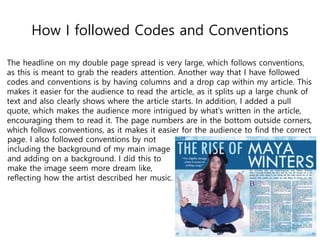 How I followed Codes and Conventions
The headline on my double page spread is very large, which follows conventions,
as this is meant to grab the readers attention. Another way that I have followed
codes and conventions is by having columns and a drop cap within my article. This
makes it easier for the audience to read the article, as it splits up a large chunk of
text and also clearly shows where the article starts. In addition, I added a pull
quote, which makes the audience more intrigued by what’s written in the article,
encouraging them to read it. The page numbers are in the bottom outside corners,
which follows conventions, as it makes it easier for the audience to find the correct
page. I also followed conventions by not
including the background of my main image
and adding on a background. I did this to
make the image seem more dream like,
reflecting how the artist described her music.
 