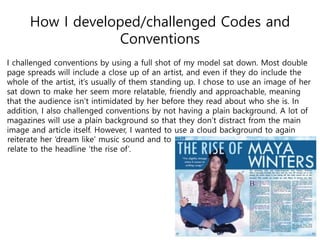 How I developed/challenged Codes and
Conventions
I challenged conventions by using a full shot of my model sat down. Most double
page spreads will include a close up of an artist, and even if they do include the
whole of the artist, it’s usually of them standing up. I chose to use an image of her
sat down to make her seem more relatable, friendly and approachable, meaning
that the audience isn’t intimidated by her before they read about who she is. In
addition, I also challenged conventions by not having a plain background. A lot of
magazines will use a plain background so that they don’t distract from the main
image and article itself. However, I wanted to use a cloud background to again
reiterate her ‘dream like’ music sound and to
relate to the headline ‘the rise of’.
 