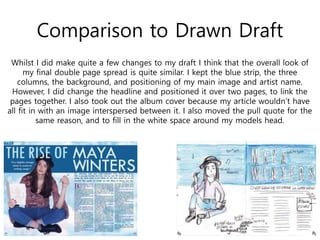 Comparison to Drawn Draft
Whilst I did make quite a few changes to my draft I think that the overall look of
my final double page spread is quite similar. I kept the blue strip, the three
columns, the background, and positioning of my main image and artist name.
However, I did change the headline and positioned it over two pages, to link the
pages together. I also took out the album cover because my article wouldn’t have
all fit in with an image interspersed between it. I also moved the pull quote for the
same reason, and to fill in the white space around my models head.
 