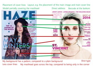 Placement of cover lines
Model partially covering the masthead Direct address Barcode at the bottom
Layout, e.g. the placement of the main image and main cover line
My background has a pattern, compared to a plain background
Less cover lines My masthead goes across the top, compared to being only in the corner
Shot type
 