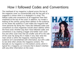 How I followed Codes and Conventions
The masthead of my magazine is placed across the top of
the magazine cover, as conventionally only the top part of a
magazine is shown when it is displayed in a shop. This
follows codes and conventions as all magazines have their
masthead at the top of the cover. In addition, my model is
looking at the camera, giving direct address to the audience,
as this draws the audience in and makes the magazine feel
more personal. By doing this I have also followed codes and
conventions as most magazines include direct address within
the front cover. Another way that I have followed codes and
conventions is by creating a bigger and bolder main cover
line and other cover lines that are smaller and off to the side
of the cover. By doing this it makes it very clear what the
main article is within the magazine, meaning that the
audience isn’t overwhelmed with information, but still is able
to see what other articles the magazine contains. The
barcode on my magazine is in the bottom corner, which it
typical for a magazine, as it ensures that it doesn’t interfere
with any other information on the cover.
 