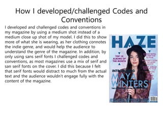 How I developed/challenged Codes and
Conventions
I developed and challenged codes and conventions in
my magazine by using a medium shot instead of a
medium close up shot of my model. I did this to show
more of what she is wearing, as her clothing connotes
the indie genre, and would help the audience to
understand the genre of the magazine. In addition, by
only using sans serif fonts I challenged codes and
conventions, as most magazines use a mix of serif and
san serif fonts on the cover. I did this because I felt
that serif fonts would distract to much from the actual
text and the audience wouldn’t engage fully with the
content of the magazine.
 