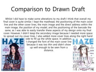 Comparison to Drawn Draft
Whilst I did have to make some alterations to my draft I think that overall my
final cover is quite similar. I kept the masthead, the positioning of the main cover
line and the other cover lines, the main image and the direct address within the
main image, the position of my model, and the positioning of the barcode the
same, as I was able to easily transfer these aspects of my design onto my final
cover. However, I didn’t keep the secondary image because I needed more space
to spread out my cover lines. I also added more cover lines along the right hand
side to fill up the white space. In addition,
I changed the font of the main cover line
because it was too thin and didn’t show
up well enough to be seen from a
distance.
 