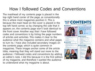 How I followed Codes and Conventions
The masthead of my contents page is placed in the
top right hand corner of the page, as conventionally
this is where most magazines position it. This is
because the mast head on the cover is placed in the
top left hand corner, so by changing the side that it
appears on, the contents page won’t look identical to
the front cover. Another way that I have followed
codes and conventions is by listing the page numbers
of articles and activities. This makes it clear to the
audience what the magazine contains and what pages
to turn to. I have also included secondary images on
the contents page, which is quite common in
magazines. These images anchor some of the article
titles, meaning that they will stand out more to the
audience. I followed codes and conventions by adding
an editor’s note. I did this because it is the first edition
of my magazine, and therefore I wanted the audience
to understand what my magazine is about.
 