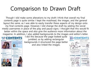 Comparison to Drawn Draft
Though I did make some alterations to my draft I think that overall my final
contents page is quite similar. I kept the masthead, the images, and the general
layout the same, as I was able to easily transfer these aspects of my design onto
my final contents page. However, I did change the draft by adding the social
media usernames in place of the play and pause signs. I thought that this would fit
better within the space and also give the audience more information about the
magazine. In addition, I also added backgrounds to the images and editor’s letter.
I did this because the page looked quite
jumbled, so by adding rectangular
backgrounds it structured the page better
and also linked the images.
 