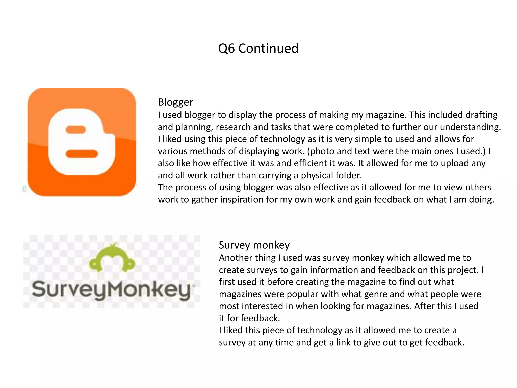 Q6 Continued
Blogger
I used blogger to display the process of making my magazine. This included drafting
and planning, research and tasks that were completed to further our understanding.
I liked using this piece of technology as it is very simple to used and allows for
various methods of displaying work. (photo and text were the main ones I used.) I
also like how effective it was and efficient it was. It allowed for me to upload any
and all work rather than carrying a physical folder.
The process of using blogger was also effective as it allowed for me to view others
work to gather inspiration for my own work and gain feedback on what I am doing.
Survey monkey
Another thing I used was survey monkey which allowed me to
create surveys to gain information and feedback on this project. I
first used it before creating the magazine to find out what
magazines were popular with what genre and what people were
most interested in when looking for magazines. After this I used
it for feedback.
I liked this piece of technology as it allowed me to create a
survey at any time and get a link to give out to get feedback.
 