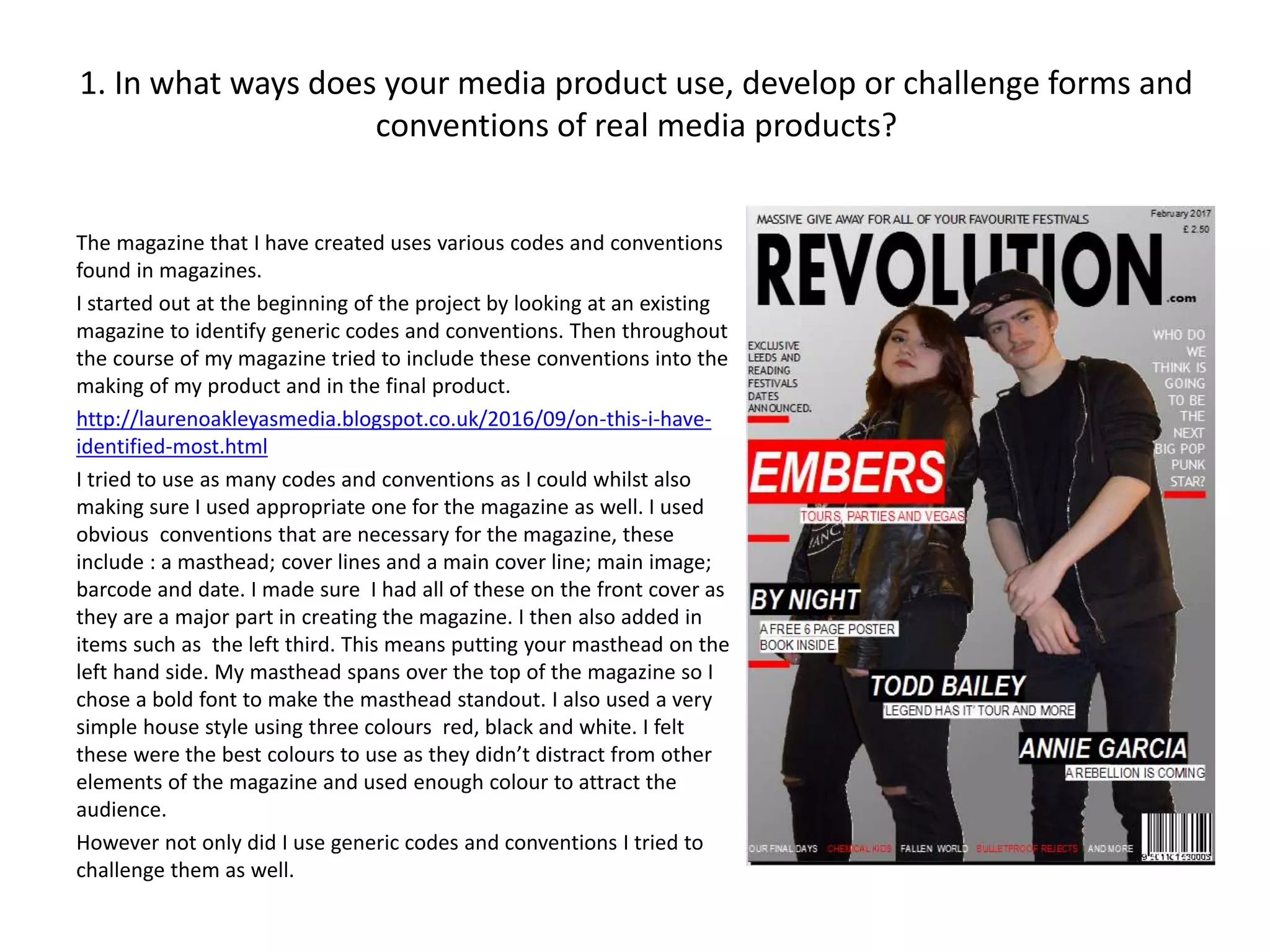 1. In what ways does your media product use, develop or challenge forms and
conventions of real media products?
The magazine that I have created uses various codes and conventions
found in magazines.
I started out at the beginning of the project by looking at an existing
magazine to identify generic codes and conventions. Then throughout
the course of my magazine tried to include these conventions into the
making of my product and in the final product.
http://laurenoakleyasmedia.blogspot.co.uk/2016/09/on-this-i-have-
identified-most.html
I tried to use as many codes and conventions as I could whilst also
making sure I used appropriate one for the magazine as well. I used
obvious conventions that are necessary for the magazine, these
include : a masthead; cover lines and a main cover line; main image;
barcode and date. I made sure I had all of these on the front cover as
they are a major part in creating the magazine. I then also added in
items such as the left third. This means putting your masthead on the
left hand side. My masthead spans over the top of the magazine so I
chose a bold font to make the masthead standout. I also used a very
simple house style using three colours red, black and white. I felt
these were the best colours to use as they didn’t distract from other
elements of the magazine and used enough colour to attract the
audience.
However not only did I use generic codes and conventions I tried to
challenge them as well.
 