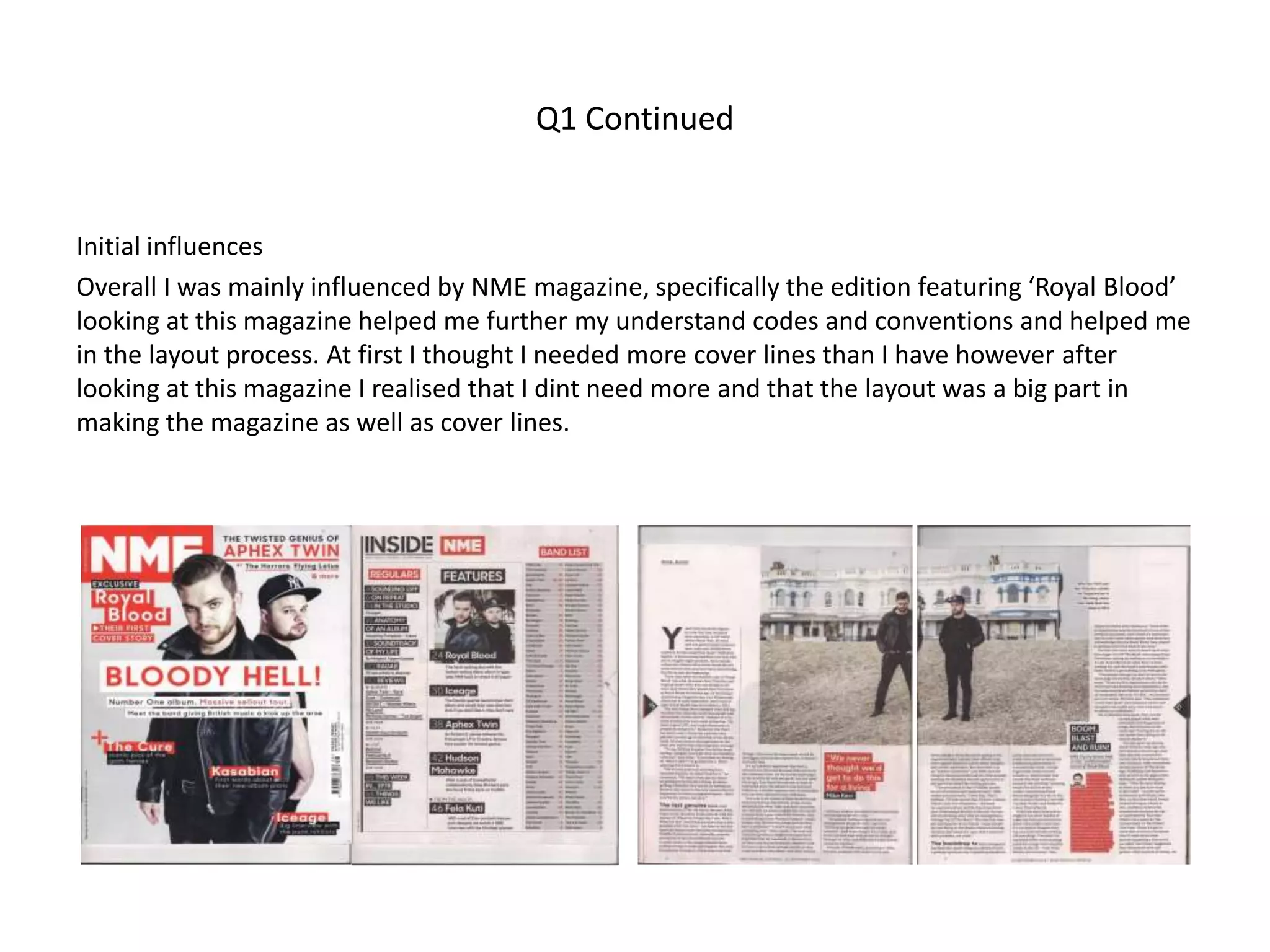 Q1 Continued
Initial influences
Overall I was mainly influenced by NME magazine, specifically the edition featuring ‘Royal Blood’
looking at this magazine helped me further my understand codes and conventions and helped me
in the layout process. At first I thought I needed more cover lines than I have however after
looking at this magazine I realised that I dint need more and that the layout was a big part in
making the magazine as well as cover lines.
 