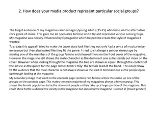 2. How does your media product represent particular social groups?
The target audience of my magazines are teenagers/young adults (15-25) who focus on the alternative
rock genre of music. This gave me an open area to focus on to try and represent various social groups.
My magazine was heavily influenced by Q magazine which helped me create the style of magazine I
wanted.
To create this appeal I tried to make the cover stars look like they not only had a sense of musical mise-
en-scence but they also looked like they fit the genre. I tried to challenge a gender stereotype by
making one of the members of the group female and showed them on the front cover of the magazine.
However the magazine still shows the male character as the dominant one as he stands out more on the
cover. However when looking through the magazine the two are shown as equal through the content of
the article as the quote for the page comes from ‘Emily’ the female lead of the band. This could show
to the audience that the male character is not always shown as the lead of dominant one as the people open
up through looking at the magazine.
My secondary image that went on the contents page contains two female artists that make up one of the
groups on the contents page. This makes the main majority of my magazines photos a female group. This
shows the female population to be the dominant people as they take up a larger portion of the magazine. This
could show to the audience the variety in the magazine but also who the magazine is aimed at (mixed gender.)
 