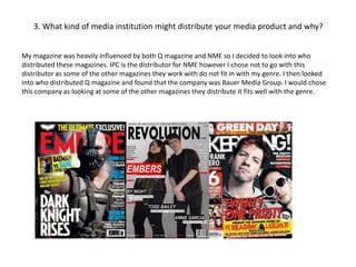 3. What kind of media institution might distribute your media product and why?
My magazine was heavily influenced by both Q magazine and NME so I decided to look into who
distributed these magazines. IPC is the distributor for NME however I chose not to go with this
distributor as some of the other magazines they work with do not fit in with my genre. I then looked
into who distributed Q magazine and found that the company was Bauer Media Group. I would chose
this company as looking at some of the other magazines they distribute it fits well with the genre.
 