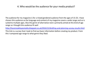 4. Who would be the audience for your media product?
The audience for my magazine is for a mixed gendered audience from the ages of 15-25. I have
chosen this audience as the language and content of my magazine covers a wide range and so is
suited to multiple ages. Also the genre of alternative rock is primarily aimed at this kind of age
range so I thought this audience fit well
http://laurenoakleyasmedia.blogspot.co.uk/2016/12/drafting-and-planning-survey-results.html
This link is a survey that I took to find out basic information before creating my product. From
this I compared age range to what genre they liked.
 