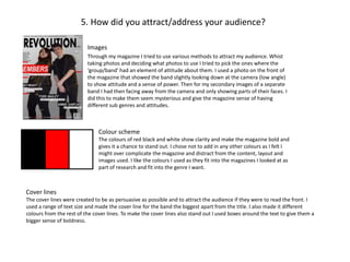 5. How did you attract/address your audience?
Images
Through my magazine I tried to use various methods to attract my audience. Whist
taking photos and deciding what photos to use I tried to pick the ones where the
‘group/band’ had an element of attitude about them. I used a photo on the front of
the magazine that showed the band slightly looking down at the camera (low angle)
to show attitude and a sense of power. Then for my secondary images of a separate
band I had then facing away from the camera and only showing parts of their faces. I
did this to make them seem mysterious and give the magazine sense of having
different sub genres and attitudes.
Colour scheme
The colours of red black and white show clarity and make the magazine bold and
gives it a chance to stand out. I chose not to add in any other colours as I felt I
might over complicate the magazine and distract from the content, layout and
images used. I like the colours I used as they fit into the magazines I looked at as
part of research and fit into the genre I want.
Cover lines
The cover lines were created to be as persuasive as possible and to attract the audience if they were to read the front. I
used a range of text size and made the cover line for the band the biggest apart from the title. I also made it different
colours from the rest of the cover lines. To make the cover lines also stand out I used boxes around the text to give them a
bigger sense of boldness.
 