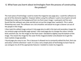 6. What have you learnt about technologies from the process of constructing
the product?
The main piece of technology I used to create the magazine was page plus. I used this software to
put all of the elements together. However before using this software I used a mix of paint.net and
Photoshop to take out the background from my front cover image. I used paint.net first and
found that the software was slow and did not cut out the image how I wanted it. This is when
Photoshop was used. The software ran a lot smoother and aloud me to get a cleaner cut out of
the people in the image.
I then took this edited image and put it into page plus to add in the text and secondary images for
my contents page and double page spread. I also used page plus to change the colour scheme
fonts and font size. For the image on the front cover I decided to slightly crop the bottom of the
image. This meant the image for the cover fit the magazine better and allowed me to get the
most realistic image possible.
I found page plus easy to use. This is because it allowed me to constantly edited the font, font size
and colour scheme whenever I want. It is also a very simple piece of technology to learn how to
use and gave me all of the appropriate features I needed to create my magazine.
 