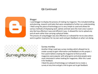 Q6 Continued
Blogger
I used blogger to display the process of making my magazine. This included drafting
and planning, research and tasks that were completed to further our understanding.
I liked using this piece of technology as it is very simple to used and allows for
various methods of displaying work. (photo and text were the main ones I used.) I
also like how effective it was and efficient it was. It allowed for me to upload any
and all work rather than carrying a physical folder.
The process of using blogger was also effective as it allowed for me to view others
work to gather inspiration for my own work and gain feedback on what I am doing.
Survey monkey
Another thing I used was survey monkey which allowed me to
create surveys to gain information and feedback on this project. I
first used it before creating the magazine to find out what
magazines were popular with what genre and what people were
most interested in when looking for magazines. After this I used
it for feedback.
I liked this piece of technology as it allowed me to create a
survey at any time and get a link to give out to get feedback.
 