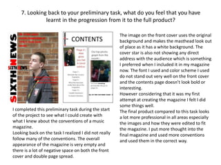 7. Looking back to your preliminary task, what do you feel that you have
learnt in the progression from it to the full product?
I completed this preliminary task during the start
of the project to see what I could create with
what I knew about the conventions of a music
magazine.
Looking back on the task I realized I did not really
follow many of the conventions. The overall
appearance of the magazine is very empty and
there is a lot of negative space on both the front
cover and double page spread.
The image on the front cover uses the original
background and makes the masthead look out
of place as it has a white background. The
cover star is also not showing any direct
address with the audience which is something
I preferred when I included it in my magazine
now. The font I used and color scheme I used
do not stand out very well on the front cover
and the contents page doesn’t look bold or
interesting.
However considering that it was my first
attempt at creating the magazine I felt I did
some things well.
The final product compared to this task looks
a lot more professional in all areas especially
the images and how they were edited to fit
the magazine. I put more thought into the
final magazine and used more conventions
and used them in the correct way.
 