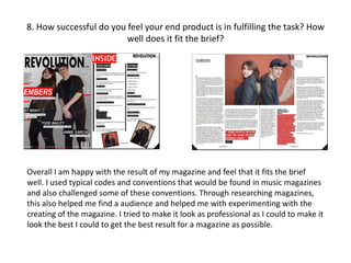 8. How successful do you feel your end product is in fulfilling the task? How
well does it fit the brief?
Overall I am happy with the result of my magazine and feel that it fits the brief
well. I used typical codes and conventions that would be found in music magazines
and also challenged some of these conventions. Through researching magazines,
this also helped me find a audience and helped me with experimenting with the
creating of the magazine. I tried to make it look as professional as I could to make it
look the best I could to get the best result for a magazine as possible.
 