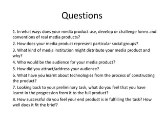 Questions
1. In what ways does your media product use, develop or challenge forms and
conventions of real media products?
2. How does your media product represent particular social groups?
3. What kind of media institution might distribute your media product and
why?
4. Who would be the audience for your media product?
5. How did you attract/address your audience?
6. What have you learnt about technologies from the process of constructing
the product?
7. Looking back to your preliminary task, what do you feel that you have
learnt in the progression from it to the full product?
8. How successful do you feel your end product is in fulfilling the task? How
well does it fit the brief?
 